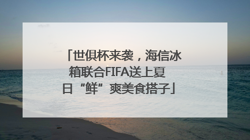 世俱杯来袭，海信冰箱联合FIFA送上夏日“鲜”爽美食搭子