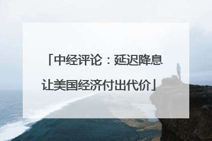 中经评论：延迟降息让美国经济付出代价