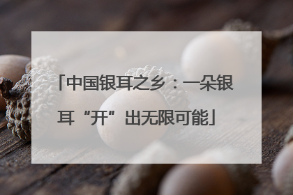 中国银耳之乡：一朵银耳“开”出无限可能
