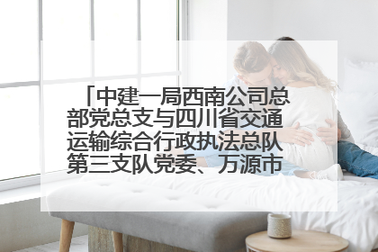 中建一局西南公司总部党总支与四川省交通运输综合行政执法总队第三支队党委、万源市草坝镇莲花院村党支部开展党建联建
