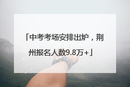 中考考场安排出炉，荆州报名人数9.8万+