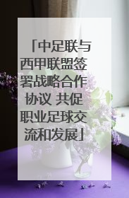 中足联与西甲联盟签署战略合作协议 共促职业足球交流和发展