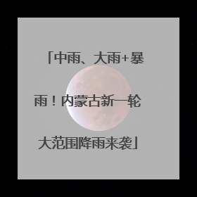 中雨、大雨+暴雨！内蒙古新一轮大范围降雨来袭