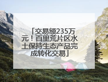 交易额235万元！百里荒片区水土保持生态产品完成转化交易