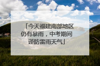 今天福建南部地区仍有暴雨，中考期间谨防雷雨天气