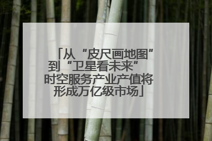从“皮尺画地图”到“卫星看未来” 时空服务产业产值将形成万亿级市场