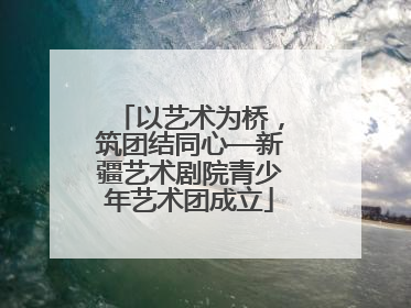 以艺术为桥，筑团结同心—新疆艺术剧院青少年艺术团成立