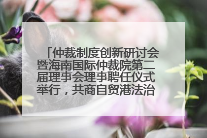 仲裁制度创新研讨会暨海南国际仲裁院第二届理事会理事聘任仪式举行，共商自贸港法治建设新路径