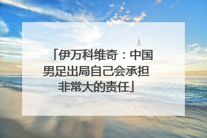 伊万科维奇：中国男足出局自己会承担非常大的责任