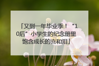 又到一年毕业季！“10后”小学生的纪念册里饱含成长的喜和泪