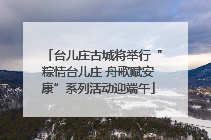 台儿庄古城将举行“粽情台儿庄 舟歌赋安康”系列活动迎端午