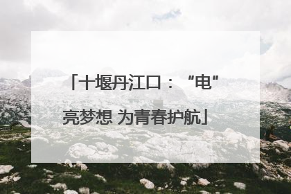 十堰丹江口：“电”亮梦想 为青春护航
