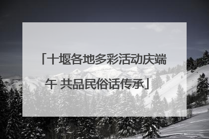 十堰各地多彩活动庆端午 共品民俗话传承