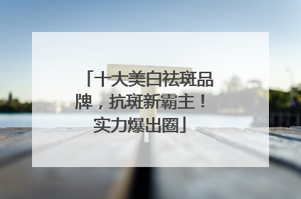 十大美白祛斑品牌，抗斑新霸主！实力爆出圈