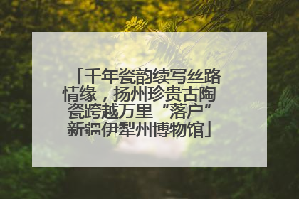 千年瓷韵续写丝路情缘，扬州珍贵古陶瓷跨越万里“落户”新疆伊犁州博物馆
