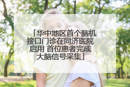华中地区首个脑机接口门诊在同济医院启用 首位患者完成大脑信号采集