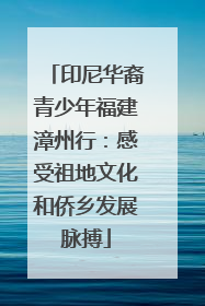 印尼华裔青少年福建漳州行：感受祖地文化和侨乡发展脉搏
