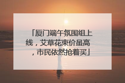 厦门端午氛围组上线，艾草花束价虽高，市民依然抢着买