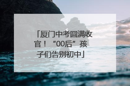 厦门中考圆满收官！“00后”孩子们告别初中