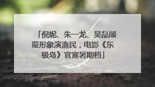 倪妮、朱一龙、吴磊颠覆形象演渔民，电影《东极岛》官宣暑期档