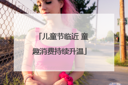 儿童节临近 童趣消费持续升温