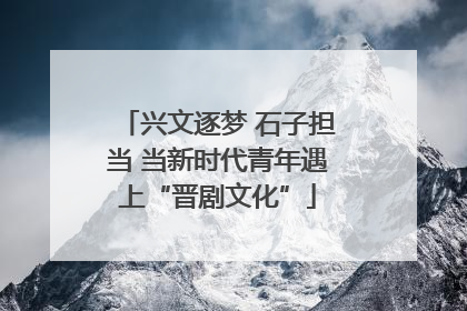兴文逐梦 石子担当 当新时代青年遇上“晋剧文化”