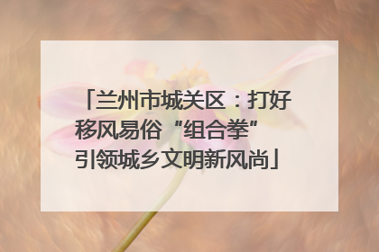 兰州市城关区：打好移风易俗“组合拳” 引领城乡文明新风尚