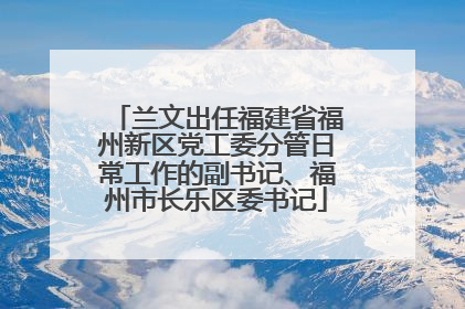 兰文出任福建省福州新区党工委分管日常工作的副书记、福州市长乐区委书记
