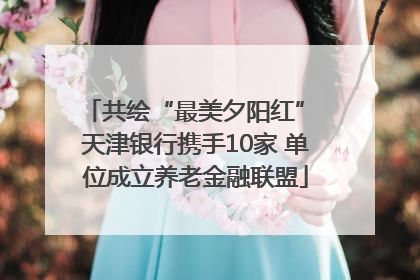 共绘“最美夕阳红” 天津银行携手10家 单位成立养老金融联盟