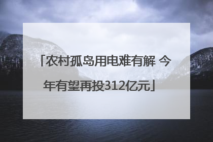 农村孤岛用电难有解 今年有望再投312亿元