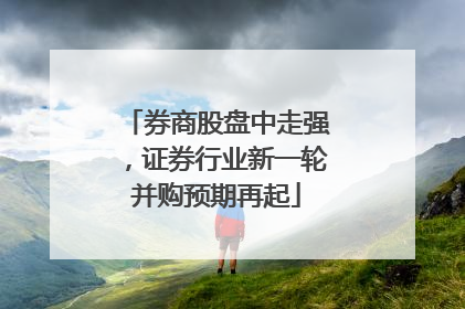 券商股盘中走强，证券行业新一轮并购预期再起