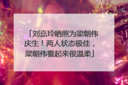 刘嘉玲晒照为梁朝伟庆生！两人状态极佳，梁朝伟看起来很温柔