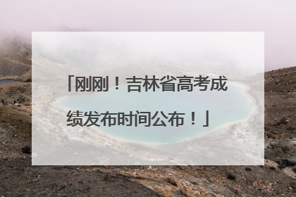 刚刚！吉林省高考成绩发布时间公布！