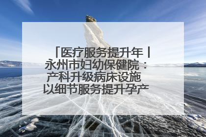医疗服务提升年丨永州市妇幼保健院：产科升级病床设施 以细节服务提升孕产妇就医体验