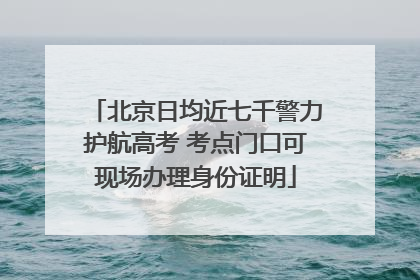 北京日均近七千警力护航高考 考点门口可现场办理身份证明
