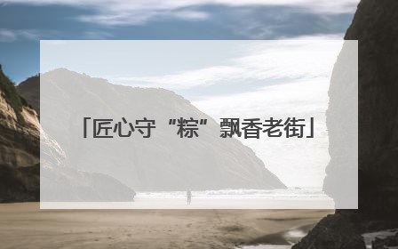 匠心守“粽”飘香老街