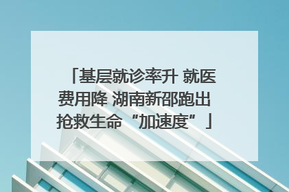 基层就诊率升 就医费用降 湖南新邵跑出抢救生命“加速度”