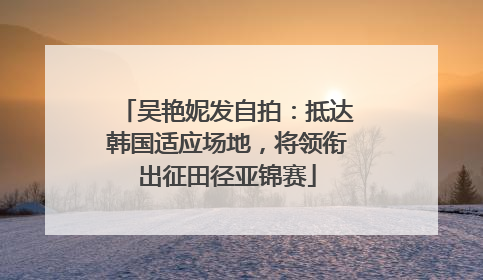 吴艳妮发自拍：抵达韩国适应场地，将领衔出征田径亚锦赛