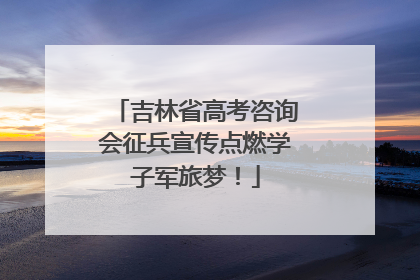 吉林省高考咨询会征兵宣传点燃学子军旅梦！