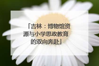 吉林：博物馆资源与小学思政教育的双向奔赴