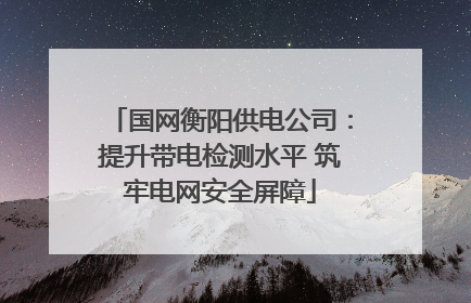 国网衡阳供电公司：提升带电检测水平 筑牢电网安全屏障