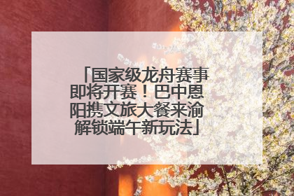 国家级龙舟赛事即将开赛！巴中恩阳携文旅大餐来渝解锁端午新玩法