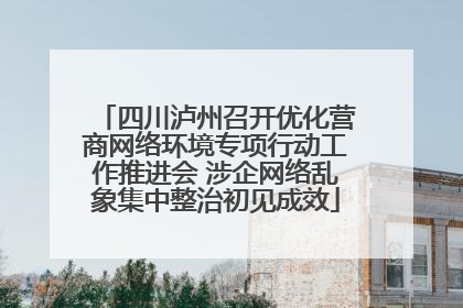 四川泸州召开优化营商网络环境专项行动工作推进会 涉企网络乱象集中整治初见成效