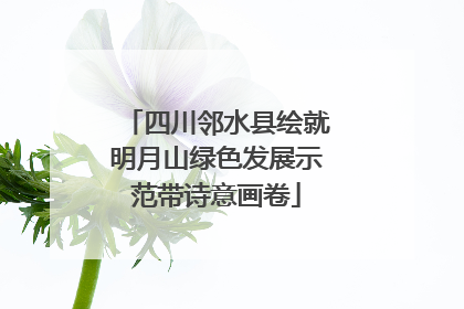 四川邻水县绘就明月山绿色发展示范带诗意画卷