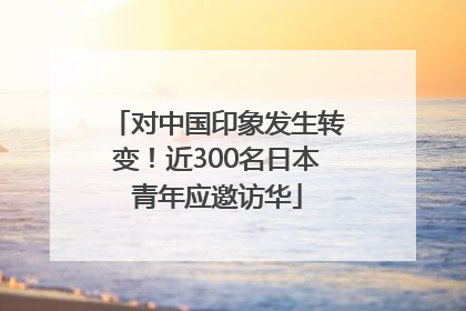 对中国印象发生转变！近300名日本青年应邀访华
