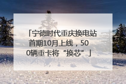 宁德时代重庆换电站首期10月上线，500辆重卡将“换芯”