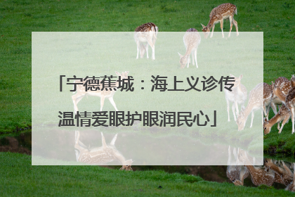 宁德蕉城：海上义诊传温情爱眼护眼润民心