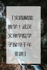 实践赋能教学！武汉文理学院学子探寻千年非遗