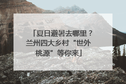 夏日避暑去哪里？兰州四大乡村“世外桃源”等你来