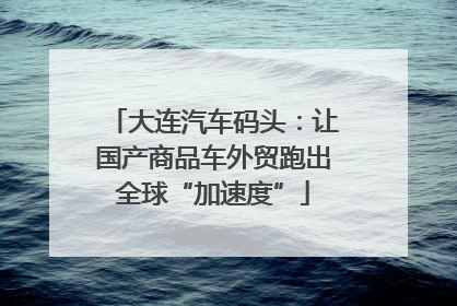 大连汽车码头：让国产商品车外贸跑出全球“加速度”